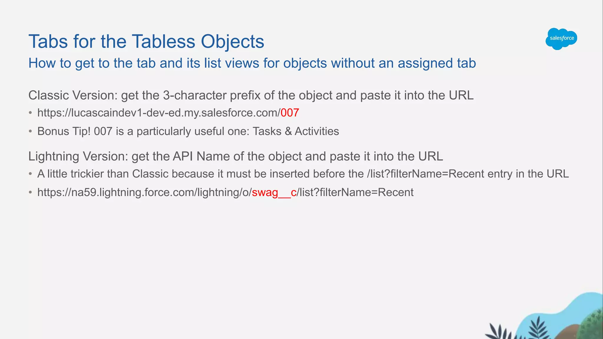 Tabs for the Tabless Objects
Classic Version: get the 3-character prefix of the object and paste it into the URL
• https://lucascaindev1-dev-ed.my.salesforce.com/007
• Bonus Tip! 007 is a particularly useful one: Tasks & Activities
Lightning Version: get the API Name of the object and paste it into the URL
• A little trickier than Classic because it must be inserted before the /list?filterName=Recent entry in the URL
• https://na59.lightning.force.com/lightning/o/swag__c/list?filterName=Recent
How to get to the tab and its list views for objects without an assigned tab
 