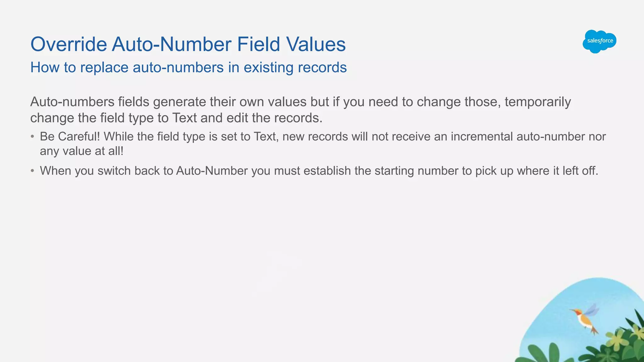 Override Auto-Number Field Values
Auto-numbers fields generate their own values but if you need to change those, temporarily
change the field type to Text and edit the records.
• Be Careful! While the field type is set to Text, new records will not receive an incremental auto-number nor
any value at all!
• When you switch back to Auto-Number you must establish the starting number to pick up where it left off.
How to replace auto-numbers in existing records
 