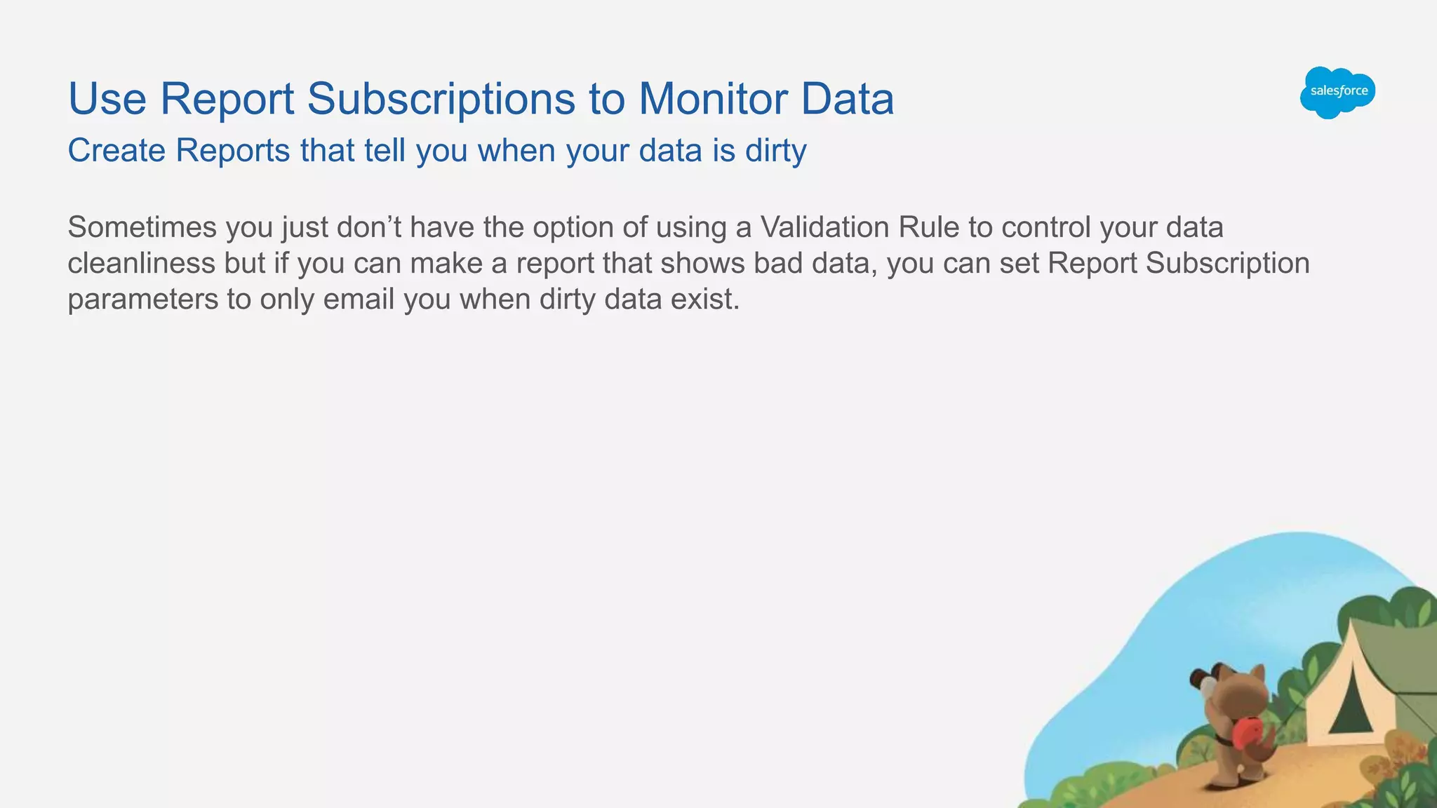Use Report Subscriptions to Monitor Data
Sometimes you just don’t have the option of using a Validation Rule to control your data
cleanliness but if you can make a report that shows bad data, you can set Report Subscription
parameters to only email you when dirty data exist.
Create Reports that tell you when your data is dirty
 
