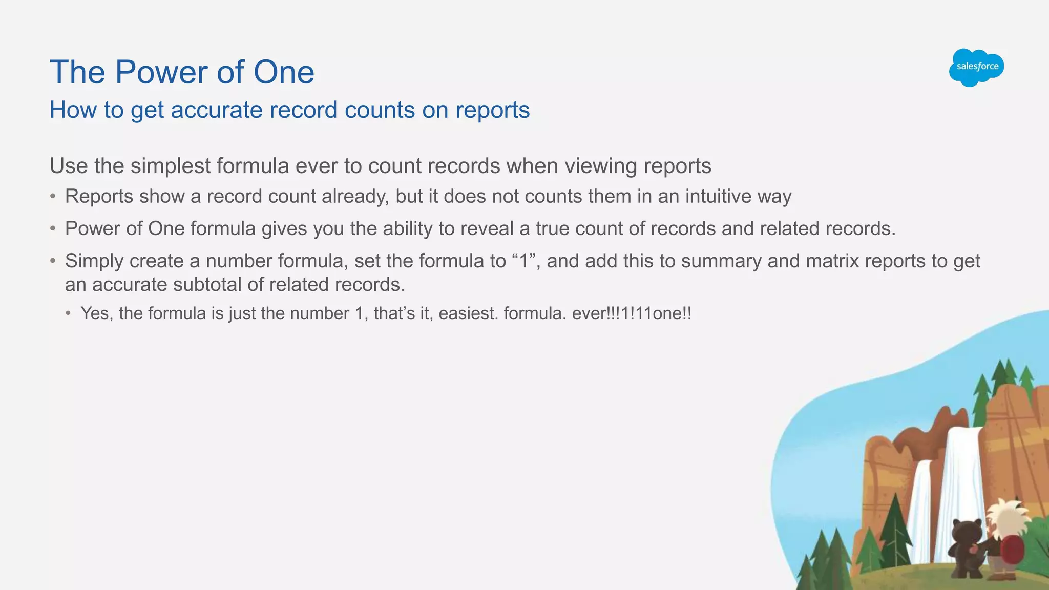 The Power of One
Use the simplest formula ever to count records when viewing reports
• Reports show a record count already, but it does not counts them in an intuitive way
• Power of One formula gives you the ability to reveal a true count of records and related records.
• Simply create a number formula, set the formula to “1”, and add this to summary and matrix reports to get
an accurate subtotal of related records.
• Yes, the formula is just the number 1, that’s it, easiest. formula. ever!!!1!11one!!
How to get accurate record counts on reports
 