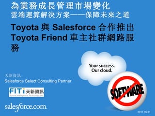 為業務成長管理市場變化
   雲端運算解決方案——保障未來之道
   Toyota 與 Salesforce 合作推出
   Toyota Friend 車主社群網路服
   務


天新資訊
Salesforce Select Consulting Partner




  05/31/11
                                       2011.05.31
 