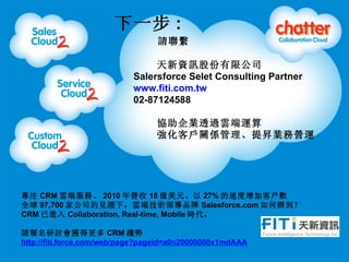һ :
                                 ՈM

                                YӍɷ޹˾
                           Salersforce Selet Consulting Partner
                           www.fiti.com.tw
                           02-87124588

                                 fI͸^녶\
                                 ͑PSNIՠI\




ע CRM 녶˷ա 2010 I 18 |Ԫ 27% ٶӿ͑
ȫ 97,700 ҹ˾ҊC£녶˼gIƷ Salesforce.com k
CRM M Collaboration, Real-time, Mobile r

Ոӑ@ø CRM څ
http://fiti.force.com/web/page?pageid=a0n20000000x1mdAAA
05/31/11
 