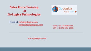Sales Force Training
at
GoLogica Technologies
Email id: info@gologica.com
corporate@gologica.com India : +91 - 82 9696 0414.
USA : +1 (646) 586 - 2969.
www.gologica.com
 