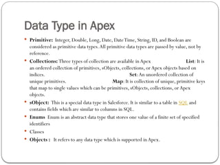 Data Type in Apex
 Primitive: Integer, Double, Long, Date, DateTime, String, ID, and Boolean are
considered as primitive data types.All primitive data types are passed by value, not by
reference.
 Collections: Three types of collection are available in Apex List: It is
an ordered collection of primitives, sObjects, collections, orApex objects based on
indices. Set:An unordered collection of
unique primitives. Map: It is collection of unique, primitive keys
that map to single values which can be primitives, sObjects, collections, orApex
objects.
 sObject: This is a special data type in Salesforce. It is similar to a table in SQL and
contains fields which are similar to columns in SQL.
 Enums Enum is an abstract data type that stores one value of a finite set of specified
identifiers
 Classes
 Objects : It refers to any data type which is supported in Apex.
 