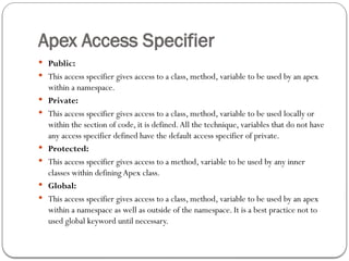Apex Access Specifier
 Public:
 This access specifier gives access to a class, method, variable to be used by an apex
within a namespace.
 Private:
 This access specifier gives access to a class, method, variable to be used locally or
within the section of code, it is defined.All the technique, variables that do not have
any access specifier defined have the default access specifier of private.
 Protected:
 This access specifier gives access to a method, variable to be used by any inner
classes within defining Apex class.
 Global:
 This access specifier gives access to a class, method, variable to be used by an apex
within a namespace as well as outside of the namespace. It is a best practice not to
used global keyword until necessary.
 