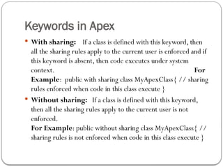 Keywords in Apex
 With sharing: If a class is defined with this keyword, then
all the sharing rules apply to the current user is enforced and if
this keyword is absent, then code executes under system
context. For
Example: public with sharing class MyApexClass{ // sharing
rules enforced when code in this class execute }
 Without sharing: If a class is defined with this keyword,
then all the sharing rules apply to the current user is not
enforced.
For Example: public without sharing class MyApexClass{ //
sharing rules is not enforced when code in this class execute }
 
