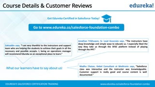 www.edureka.co/salesforce-foundation-comboEDUREKA’S SALESFORCE CERTIFICATION TRAINING
Course Details & Customer Reviews
Go to www.edureka.co/salesforce-foundation-combo
Get Edureka Certified in Salesforce Today!
What our learners have to say about us!
Zakiuddin says, “I am very thankful to the instructors and support
team who are helping the students to achieve their goals in all the
necessary and possible accepts. I, being an operations manager
will recommend Edureka as an exceptional place to learn.”
Jonathan Tribhuwan, Sr. Lead Associate says, “The instructors have
deep knowledge and simple ways to educate us. I especially liked the
way they take us through the SFDC platform instead of playing
through the PPT.”
Madhu Chetan, Siebel Consultant at Medtronic says, “Salesforce
class was interactive and the instructor was knowledgeable.
Customer support is really good and course content is well
documented.”
 