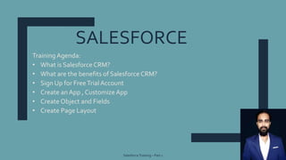 SALESFORCE
SalesforceTraining – Part 1 1
Training Agenda:
• What is Salesforce CRM?
• What are the benefits of Salesforce CRM?
• Sign Up for FreeTrial Account
• Create an App , CustomizeApp
• Create Object and Fields
• Create Page Layout
 