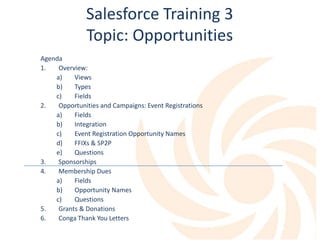 Salesforce Training 3
Topic: Opportunities
Agenda
1. Overview:
a) Views
b) Types
c) Fields
2. Opportunities and Campaigns: Event Registrations
a) Fields
b) Integration
c) Event Registration Opportunity Names
d) FFIXs & SP2P
e) Questions
3. Sponsorships
4. Membership Dues
a) Fields
b) Opportunity Names
c) Questions
5. Grants & Donations
6. Conga Thank You Letters
 