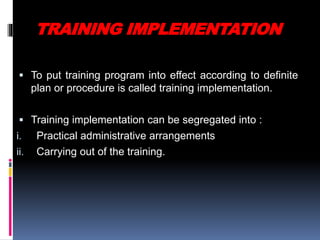 TRAINING IMPLEMENTATION
 To put training program into effect according to definite
plan or procedure is called training implementation.
 Training implementation can be segregated into :
i. Practical administrative arrangements
ii. Carrying out of the training.
 