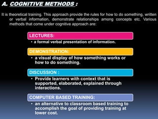 LECTURES:
• a formal verbal presentation of information.
DEMONSTRATION:
• a visual display of how something works or
how to do something.
DISCUSSION :
• Provide learners with context that is
supported, elaborated, explained through
interactions.
COMPUTER BASED TRAINING:
• an alternative to classroom based training to
accomplish the goal of providing training at
lower cost.
A. COGNITIVE METHODS :
It is theoretical training. This approach provide the rules for how to do something, written
or verbal information, demonstrate relationships among concepts etc. Various
methods that come under cognitive approach are:
 