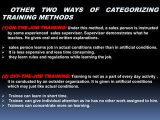 OTHER TWO WAYS OF CATEGORIZING
TRAINING METHODS
(1)ON-THE-JOB TRAINING: Under this method, a sales person is instructed
by some experienced sales supervisor. Supervisor demonstrates what he
teaches. He gives oral and written explanations.
 sales person learns job in actual conditions rather than in artificial conditions.
 It is less expensive and less time consuming.
 they learn rules and regulations while learning the job.
(2) OFF-THE-JOB TRAINING: Training is not as a part of every day activity ,
it is conducted by an outsider organization. It is given in artificial conditions
which may just like actual conditions.
 Trainee can learn in short time.
 Trainee can give individual attention as he has no other work assigned to him.
 Trainees can concentrate more on learning.
 