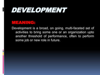 DEVELOPMENT
MEANING:
Development is a broad, on going, multi-faceted set of
activities to bring some one or an organization upto
another threshold of performance, often to perform
some job or new role in future.
 
