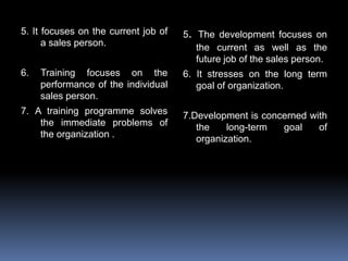 5. It focuses on the current job of
a sales person.
6. Training focuses on the
performance of the individual
sales person.
7. A training programme solves
the immediate problems of
the organization .
5. The development focuses on
the current as well as the
future job of the sales person.
6. It stresses on the long term
goal of organization.
7.Development is concerned with
the long-term goal of
organization.
 