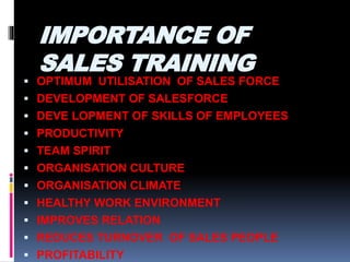 IMPORTANCE OF
SALES TRAINING
 OPTIMUM UTILISATION OF SALES FORCE
 DEVELOPMENT OF SALESFORCE
 DEVE LOPMENT OF SKILLS OF EMPLOYEES
 PRODUCTIVITY
 TEAM SPIRIT
 ORGANISATION CULTURE
 ORGANISATION CLIMATE
 HEALTHY WORK ENVIRONMENT
 IMPROVES RELATION
 REDUCES TURNOVER OF SALES PEOPLE
 PROFITABILITY
 