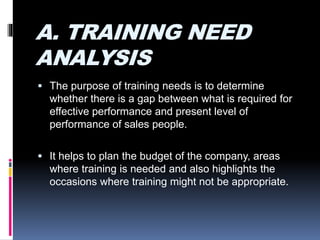 A. TRAINING NEED
ANALYSIS
 The purpose of training needs is to determine
whether there is a gap between what is required for
effective performance and present level of
performance of sales people.
 It helps to plan the budget of the company, areas
where training is needed and also highlights the
occasions where training might not be appropriate.
 