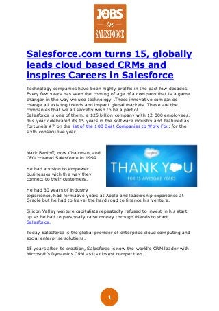 1
Salesforce.com turns 15, globally
leads cloud based CRMs and
inspires Careers in Salesforce
Technology companies have been highly prolific in the past few decades.
Every few years has seen the coming of age of a company that is a game
changer in the way we use technology .These innovative companies
change all existing trends and impact global markets. These are the
companies that we all secretly wish to be a part of.
Salesforce is one of them, a $25 billion company with 12 000 employees,
this year celebrated its 15 years in the software industry and featured as
Fortune’s #7 on the list of the 100 Best Companies to Work For; for the
sixth consecutive year.
Mark Benioff, now Chairman, and
CEO created Salesforce in 1999.
He had a vision to empower
businesses with the way they
connect to their customers.
He had 30 years of industry
experience, had formative years at Apple and leadership experience at
Oracle but he had to travel the hard road to finance his venture.
Silicon Valley venture capitalists repeatedly refused to invest in his start
up so he had to personally raise money through friends to start
Salesforce.
Today Salesforce is the global provider of enterprise cloud computing and
social enterprise solutions.
15 years after its creation, Salesforce is now the world’s CRM leader with
Microsoft’s Dynamics CRM as its closest competition.
 