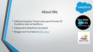 About Me
• Software Engineer Trainee and a part of Center Of
Excellence team at SaaSfocus
• Independent Salesforce Consult...