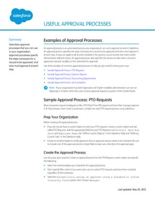 USEFUL APPROVAL PROCESSES
Summary
Describes approval
processes that you can use
in your organization.
Approval processes specify
the steps necessary for a
record to be approved, and
who must approve it at each
step.
Examples of Approval Processes
An approval process is an automated process your organization can use to approve records in Salesforce.
An approval process specifies the steps necessary for a record to be approved and who must approve it
at each step. A step can apply to all records included in the process, or just records that meet certain
administrator-defined criteria. An approval process also specifies the actions to take when a record is
approved, rejected, recalled, or first submitted for approval.
Use these samples of common approval processes to help you get started creating your own:
• Sample Approval Process: PTO Requests
• Sample Approval Process: Expense Reports
• Sample Approval Process: Discounting Opportunities
• Sample Approval Process: Job Candidates
Note: If your organization has both Approvals and Chatter enabled, administrators can turn on
Approvals in Chatter, which lets users receive approval requests as posts in their Chatter feeds.
Sample Approval Process: PTO Requests
Most companies require employees to file a PTO (Paid Time Off) request and have their manager approve
it. In three phases, here's how to automate a simple one-step PTO request process using Salesforce.
Prep Your Organization
Before creating the approval process:
• If you do not yet have a custom object to track your PTO requests, create a custom object and tab
called PTO Requests. Add the appropriate fields for your PTO Requests such as Start Date, End
Date, and Employee Name. See “Define Custom Objects” in the Salesforce Help and “Defining
Custom Tabs” in the Salesforce Help.
• Create an email template to notify approvers that an approval request needs to be reviewed. Be sure
to include one of the approval process merge fields to take users directly to the approval page.
Create the Approval Process
Use the jump start wizard to create an approval process for the PTO Request custom object and specify
the following:
• Select the email template you created for this approval process.
• Don't specify filter criteria if you want each user to submit PTO requests and have them included
regardless of their attributes.
• Selectthe Automatically assign an approver using a standard or custom
hierarchy field option, then choose Manager.
Last updated: May 20, 2015
 