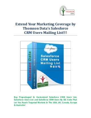 Extend Your Marketing Coverage by
     Thomson Data’s Salesforce
      CRM Users Mailing List!!!




Buy Prepackaged & Customized Salesforce CRM Users List,
Salesforce Users List and Salesforce CRM Users By SIC Code That
Let You Reach Targeted Markets In The USA, UK, Canada, Europe
& Australia!
 