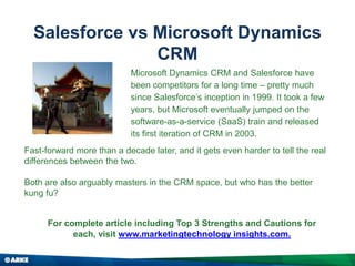 Salesforce vs Microsoft Dynamics
CRM
Fast-forward more than a decade later, and it gets even harder to tell the real
differences between the two.
Both are also arguably masters in the CRM space, but who has the better
kung fu?
Microsoft Dynamics CRM and Salesforce have
been competitors for a long time – pretty much
since Salesforce’s inception in 1999. It took a few
years, but Microsoft eventually jumped on the
software-as-a-service (SaaS) train and released
its first iteration of CRM in 2003.
For complete article including Top 3 Strengths and Cautions for
each, visit www.marketingtechnology insights.com.
 