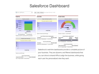 Salesforce Dashboard
Salesforce’s real-time dashboards provide a complete picture of
your business. They are dynamic and filtered dashboards that
you can drive to shared KPIs to align the business, while giving
each user the personalized view they want.
 