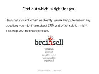 Find out which is right for you!
Have questions? Contact us directly, we are happy to answer any
questions you might have about CRM and which solution might
best help your business process.
www.brainsell.net @brainsell
@brainsell
sales@brainsell.net
www.brainsell.net
978.887.3870
Contact us:
 