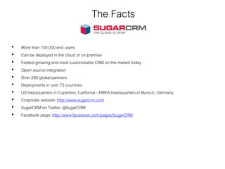 The Facts
• More than 700,000 end users
• Can be deployed in the cloud or on premise
• Fastest growing and most customizable CRM on the market today
• Open source integration
• Over 280 global partners
• Deployments in over 75 countries
• US headquarters in Cupertino, California - EMEA headquarters in Munich, Germany
• Corporate website: http://www.sugarcrm.com
• SugarCRM on Twitter: @SugarCRM
• Facebook page: http://www.facebook.com/pages/SugarCRM
 