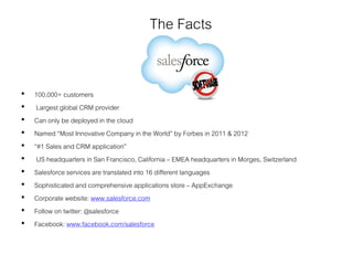 The Facts
• 100,000+ customers
• Largest global CRM provider
• Can only be deployed in the cloud
• Named “Most Innovative Company in the World” by Forbes in 2011 & 2012
• “#1 Sales and CRM application”
• US headquarters in San Francisco, California – EMEA headquarters in Morges, Switzerland
• Salesforce services are translated into 16 different languages
• Sophisticated and comprehensive applications store – AppExchange
• Corporate website: www.salesforce.com
• Follow on twitter: @salesforce
• Facebook: www.facebook.com/salesforce
 