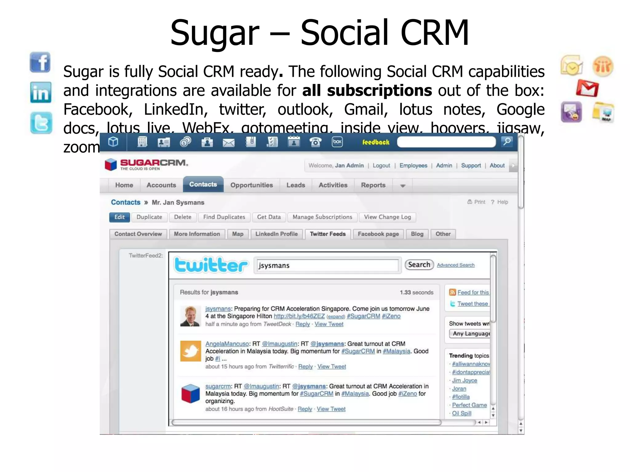 Sugar – Social CRM
Sugar is fully Social CRM ready. The following Social CRM capabilities
and integrations are available for all subscriptions out of the box:
Facebook, LinkedIn, twitter, outlook, Gmail, lotus notes, Google
docs, lotus live, WebEx, gotomeeting, inside view, hoovers, jigsaw,
zoominfo, box.com, and Qontext.
 