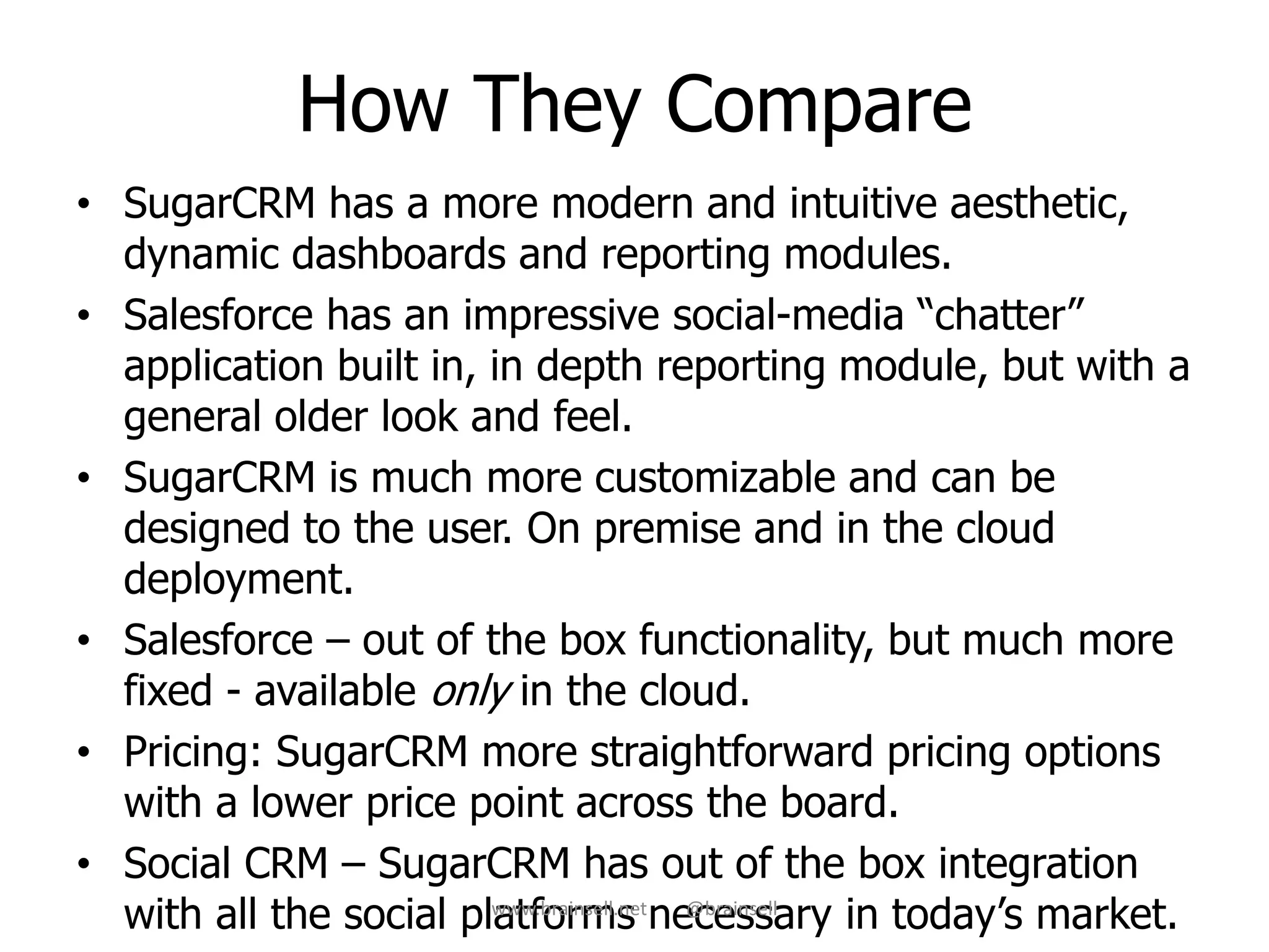How They Compare
• SugarCRM has a more modern and intuitive aesthetic,
dynamic dashboards and reporting modules.
• Salesforce has an impressive social-media “chatter”
application built in, in depth reporting module, but with a
general older look and feel.
• SugarCRM is much more customizable and can be
designed to the user. On premise and in the cloud
deployment.
• Salesforce – out of the box functionality, but much more
fixed - available only in the cloud.
• Pricing: SugarCRM more straightforward pricing options
with a lower price point across the board.
• Social CRM – SugarCRM has out of the box integration
with all the social platforms necessary in today’s market.www.brainsell.net @brainsell
 