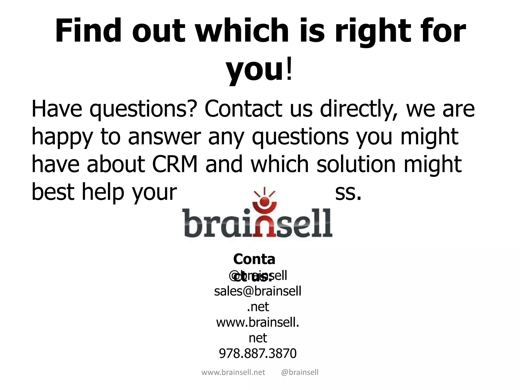 Find out which is right for
you!
Have questions? Contact us directly, we are
happy to answer any questions you might
have about CRM and which solution might
best help your business process.
www.brainsell.net @brainsell
@brainsell
sales@brainsell
.net
www.brainsell.
net
978.887.3870
Conta
ct us:
 