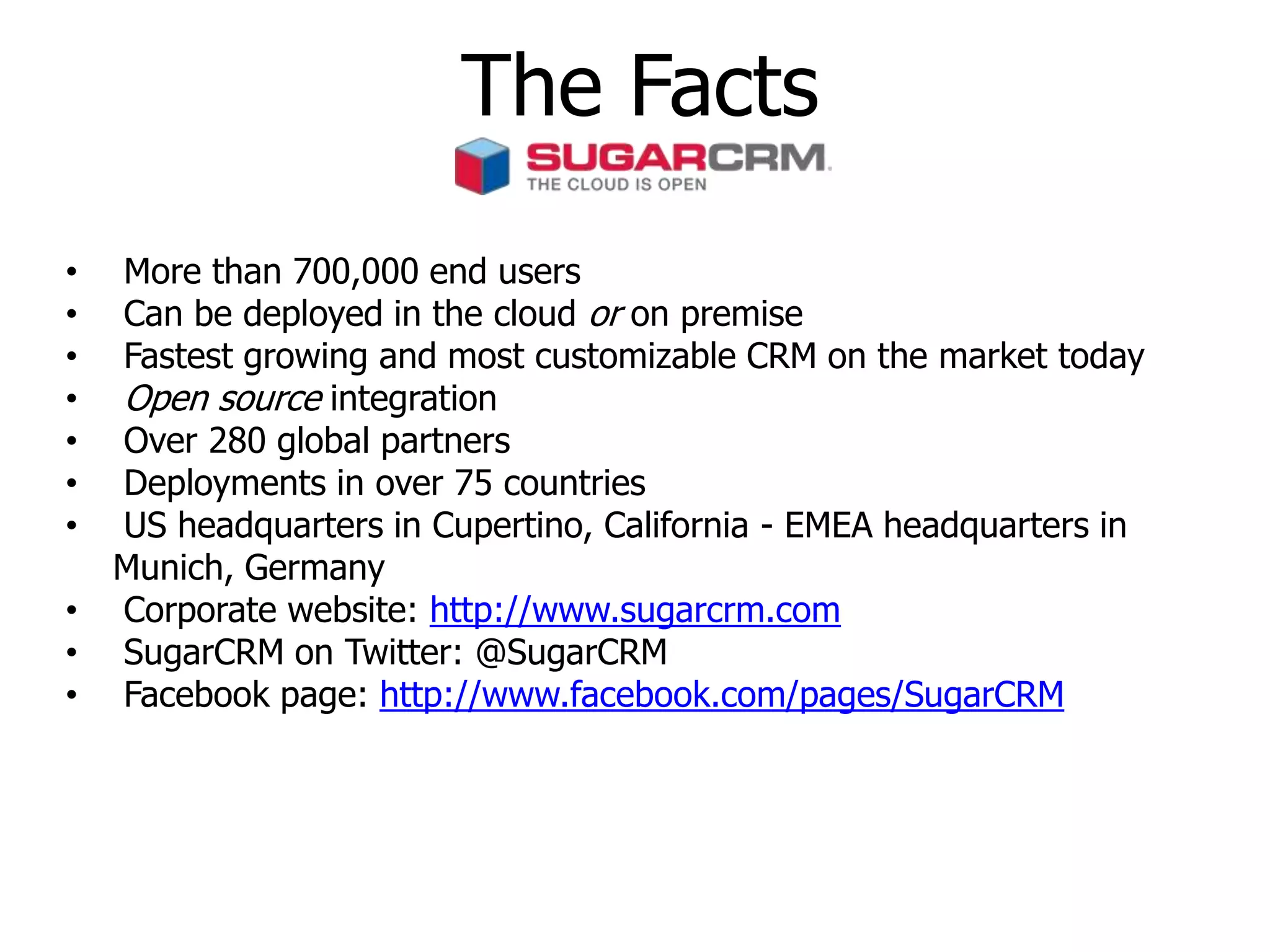 The Facts
• More than 700,000 end users
• Can be deployed in the cloud or on premise
• Fastest growing and most customizable CRM on the market today
• Open source integration
• Over 280 global partners
• Deployments in over 75 countries
• US headquarters in Cupertino, California - EMEA headquarters in
Munich, Germany
• Corporate website: http://www.sugarcrm.com
• SugarCRM on Twitter: @SugarCRM
• Facebook page: http://www.facebook.com/pages/SugarCRM
 