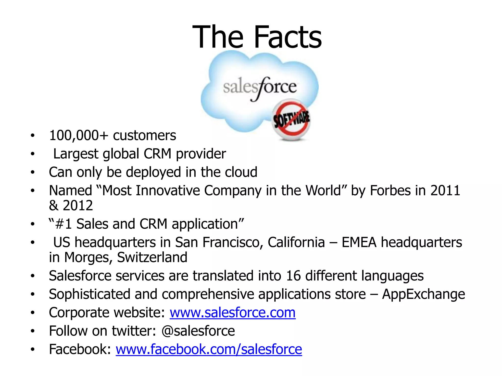 The Facts
• 100,000+ customers
• Largest global CRM provider
• Can only be deployed in the cloud
• Named “Most Innovative Company in the World” by Forbes in 2011
& 2012
• “#1 Sales and CRM application”
• US headquarters in San Francisco, California – EMEA headquarters
in Morges, Switzerland
• Salesforce services are translated into 16 different languages
• Sophisticated and comprehensive applications store – AppExchange
• Corporate website: www.salesforce.com
• Follow on twitter: @salesforce
• Facebook: www.facebook.com/salesforce
 