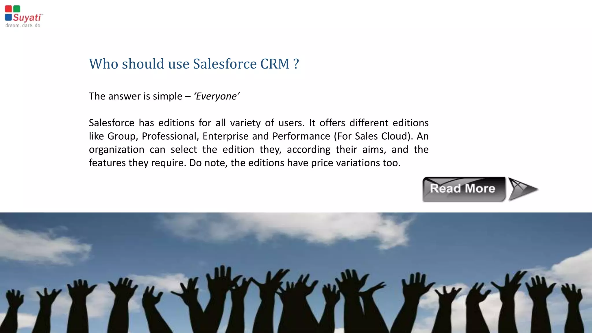 Analytics
Every CRM application must be able to present reports with the data
stored in it. In Salesforce, the ‘Reports and Dashboards’ feature enables
effective analytics.
Salesforce Automation
Salesforce automation features include tracking
leads, managing emails, assigning tasks,
notifications, approvals etc. This CRM will handle
all the automation required for the sales,
marketing and service processes.
 