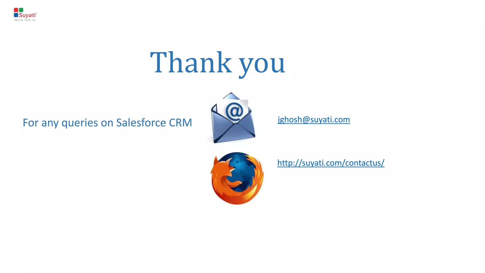 Who should use Salesforce CRM ?
The answer is simple – ‘’Everyone’
Salesforce has editions for all variety of users. It offers different editions like Group, Professional,
Enterprise and Performance (For Sales Cloud). An organization can select the edition they, according their
aims, and the features they require. Do note, the editions have price variations too.
 