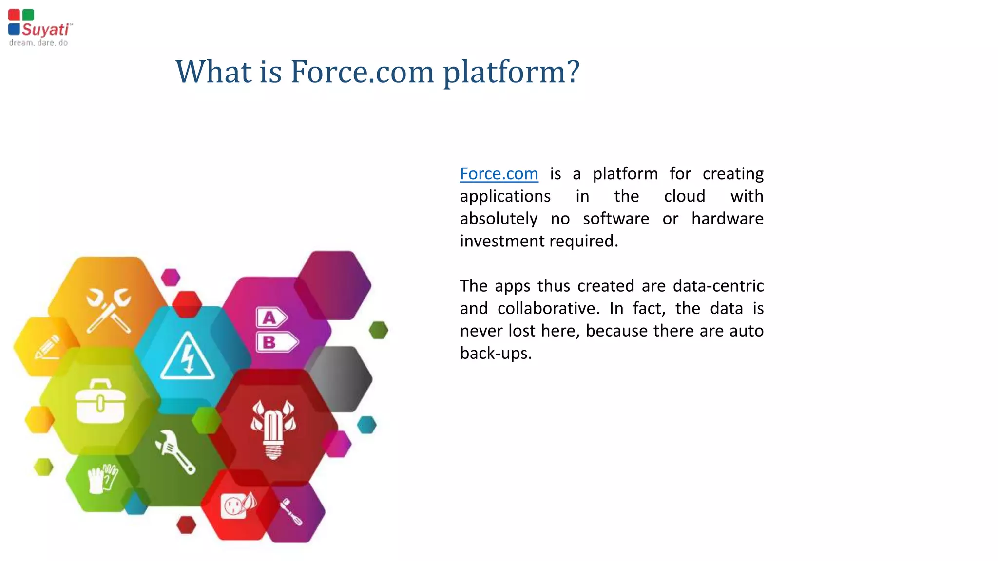 What is Force.com platform?
Force.com is a platform for creating applications in the
cloud with absolutely no software or hardware
investment required.
The apps thus created are data-centric and collaborative.
In fact, the data is never lost here, because there are
auto back-ups.
 
