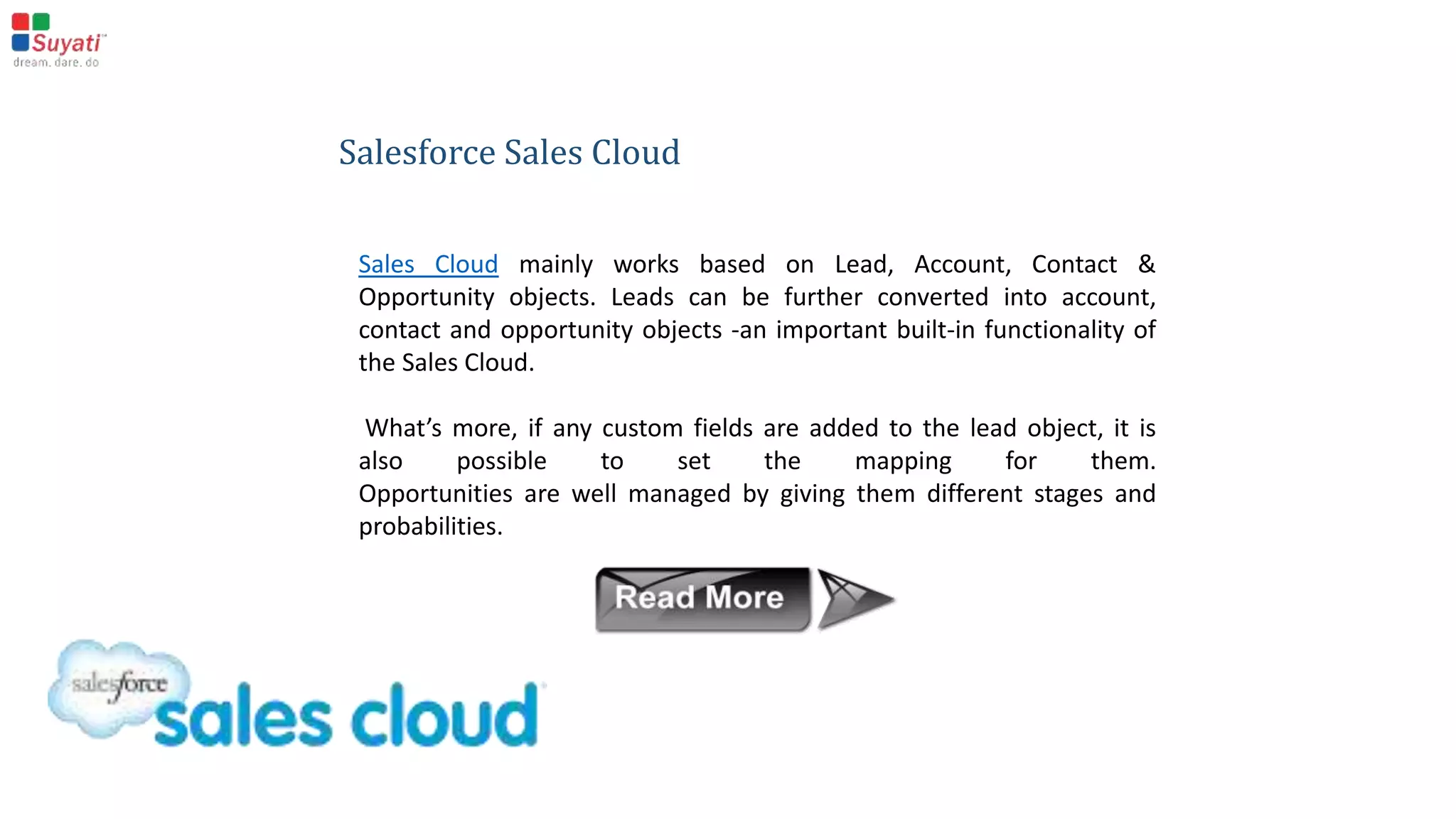 What makes Salesforce tick ?
Salesforce works by managing the standard objects, and
maintaining the relationships between them, and the
standard in-built functionalities.
It is built on the following different types of cloud
 Sales cloud
 Service cloud
 Marketing cloud
 Custom cloud
 Analytics
 Service Automation
 