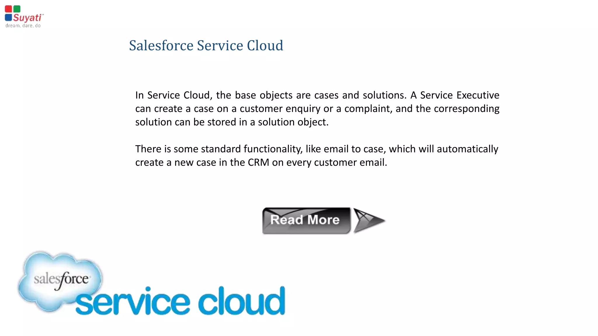Salesforce Sales Cloud
Sales Cloud mainly works based on Lead, Account, Contact & Opportunity objects. Leads can be further
converted into account, contact and opportunity objects -an important built-in functionality of the Sales
Cloud.
What’s more, if any custom fields are added to the lead object, it is also possible to set the mapping for
them.
Opportunities are well managed by giving them different stages and probabilities.
 