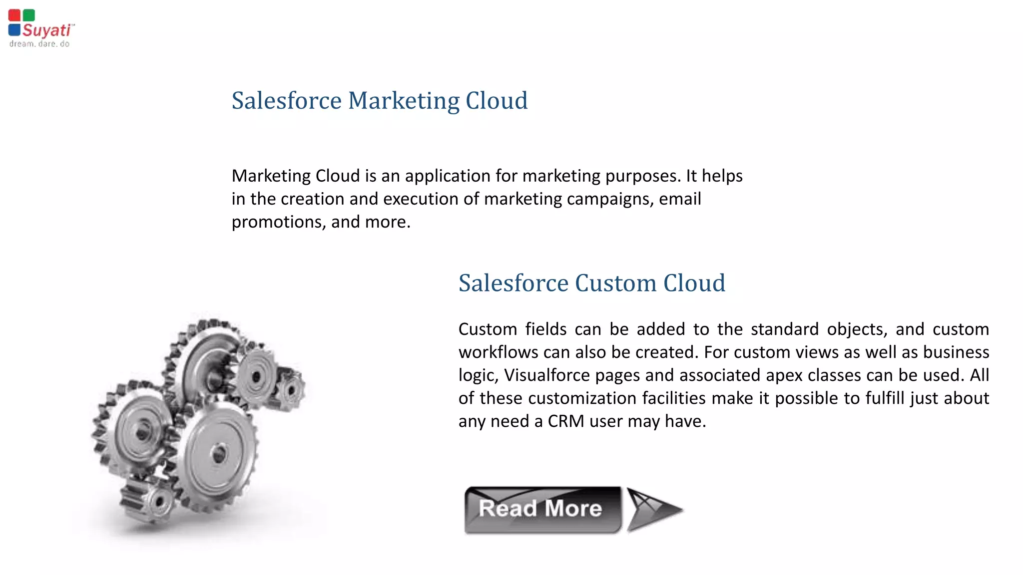 Salesforce Service Cloud
In Service Cloud, the base objects are cases and solutions. A Service Executive can create a case on a
customer enquiry or a complaint, and the corresponding solution can be stored in a solution object.
There is some standard functionality, like email to case, which will automatically create a new case in the
CRM on every customer email.
 