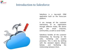 Salesforce is a top-notch CRM application built on the Force.com
platform.
It can manage all the customer interactions of an organization
through different media, like phone calls, site email enquiries,
communities, as well as social media.
Salesforce handles all the customer relationships, by focusing on
the sales, marketing and support processes. This is done by working
with the standard objects (Shown below), and facilitating the
relationships between them.
Introduction to Salesforce
 