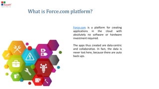 What is Force.com platform?
Force.com is a platform for creating applications in the
cloud with absolutely no software or hardware
investment required.
The apps thus created are data-centric and collaborative.
In fact, the data is never lost here, because there are
auto back-ups.
 