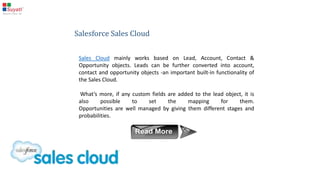 What makes Salesforce tick ?
Salesforce works by managing the standard objects, and
maintaining the relationships between them, and the
standard in-built functionalities.
It is built on the following different types of cloud
 Sales cloud
 Service cloud
 Marketing cloud
 Custom cloud
 Analytics
 Service Automation
 