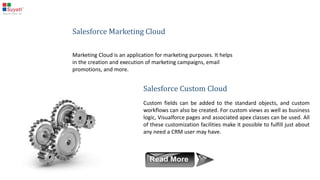 Salesforce Service Cloud
In Service Cloud, the base objects are cases and solutions. A Service Executive can create a case on a
customer enquiry or a complaint, and the corresponding solution can be stored in a solution object.
There is some standard functionality, like email to case, which will automatically create a new case in the
CRM on every customer email.
 