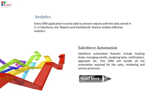 Salesforce Marketing Cloud
Marketing Cloud is an application for marketing purposes. It helps in the creation and execution of
marketing campaigns, email promotions, and more.
Custom fields can be added to the standard objects, and
custom workflows can also be created. For custom views as
well as business logic, Visualforce pages and associated apex
classes can be used. All of these customization facilities make
it possible to fulfill just about any need a CRM user may have.
Salesforce Custom Cloud
 