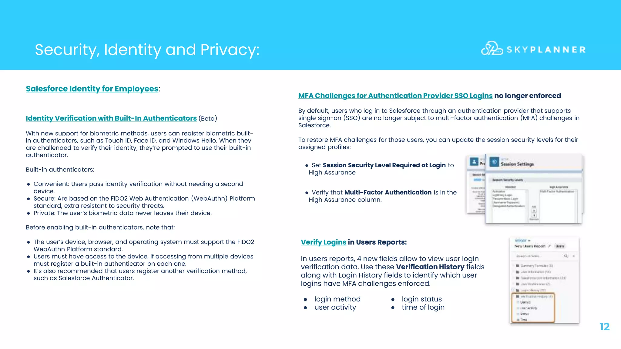12
Security, Identity and Privacy:
Verify Logins in Users Reports:
In users reports, 4 new fields allow to view user login
verification data. Use these Verification History fields
along with Login History fields to identify which user
logins have MFA challenges enforced.
Identity Verification with Built-In Authenticators (Beta)
With new support for biometric methods, users can register biometric built-
in authenticators, such as Touch ID, Face ID, and Windows Hello. When they
are challenged to verify their identity, they’re prompted to use their built-in
authenticator.
Built-in authenticators:
● Convenient: Users pass identity verification without needing a second
device.
● Secure: Are based on the FIDO2 Web Authentication (WebAuthn) Platform
standard, extra resistant to security threats.
● Private: The user’s biometric data never leaves their device.
Before enabling built-in authenticators, note that:
● The user’s device, browser, and operating system must support the FIDO2
WebAuthn Platform standard.
● Users must have access to the device, if accessing from multiple devices
must register a built-in authenticator on each one.
● It’s also recommended that users register another verification method,
such as Salesforce Authenticator.
MFA Challenges for Authentication Provider SSO Logins no longer enforced
By default, users who log in to Salesforce through an authentication provider that supports
single sign-on (SSO) are no longer subject to multi-factor authentication (MFA) challenges in
Salesforce.
To restore MFA challenges for those users, you can update the session security levels for their
assigned profiles:
Salesforce Identity for Employees:
● login method
● user activity
● login status
● time of login
● Verify that Multi-Factor Authentication is in the
High Assurance column.
● Set Session Security Level Required at Login to
High Assurance
 