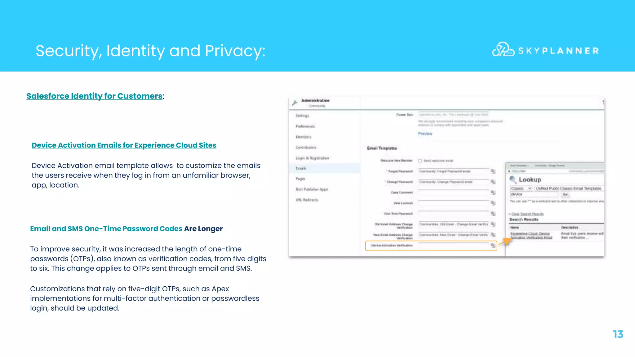 13
Security, Identity and Privacy:
Device Activation Emails for Experience Cloud Sites
Device Activation email template allows to customize the emails
the users receive when they log in from an unfamiliar browser,
app, location.
Email and SMS One-Time Password Codes Are Longer
To improve security, it was increased the length of one-time
passwords (OTPs), also known as verification codes, from five digits
to six. This change applies to OTPs sent through email and SMS.
Customizations that rely on five-digit OTPs, such as Apex
implementations for multi-factor authentication or passwordless
login, should be updated.
Salesforce Identity for Customers:
 