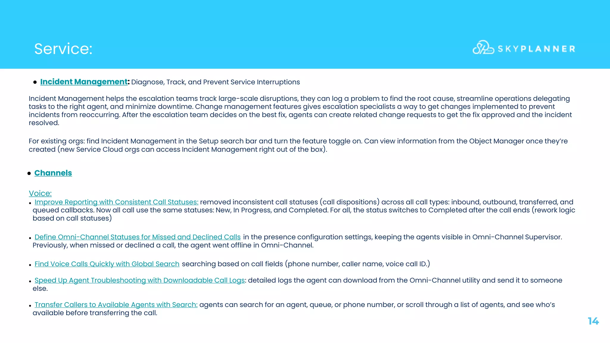 Service:
14
● Incident Management: Diagnose, Track, and Prevent Service Interruptions
Incident Management helps the escalation teams track large-scale disruptions, they can log a problem to find the root cause, streamline operations delegating
tasks to the right agent, and minimize downtime. Change management features gives escalation specialists a way to get changes implemented to prevent
incidents from reoccurring. After the escalation team decides on the best fix, agents can create related change requests to get the fix approved and the incident
resolved.
For existing orgs: find Incident Management in the Setup search bar and turn the feature toggle on. Can view information from the Object Manager once they’re
created (new Service Cloud orgs can access Incident Management right out of the box).
● Channels
Voice:
● Improve Reporting with Consistent Call Statuses: removed inconsistent call statuses (call dispositions) across all call types: inbound, outbound, transferred, and
queued callbacks. Now all call use the same statuses: New, In Progress, and Completed. For all, the status switches to Completed after the call ends (rework logic
based on call statuses)
● Define Omni-Channel Statuses for Missed and Declined Calls in the presence configuration settings, keeping the agents visible in Omni-Channel Supervisor.
Previously, when missed or declined a call, the agent went offline in Omni-Channel.
● Find Voice Calls Quickly with Global Search searching based on call fields (phone number, caller name, voice call ID.)
● Speed Up Agent Troubleshooting with Downloadable Call Logs: detailed logs the agent can download from the Omni-Channel utility and send it to someone
else.
● Transfer Callers to Available Agents with Search: agents can search for an agent, queue, or phone number, or scroll through a list of agents, and see who’s
available before transferring the call.
 