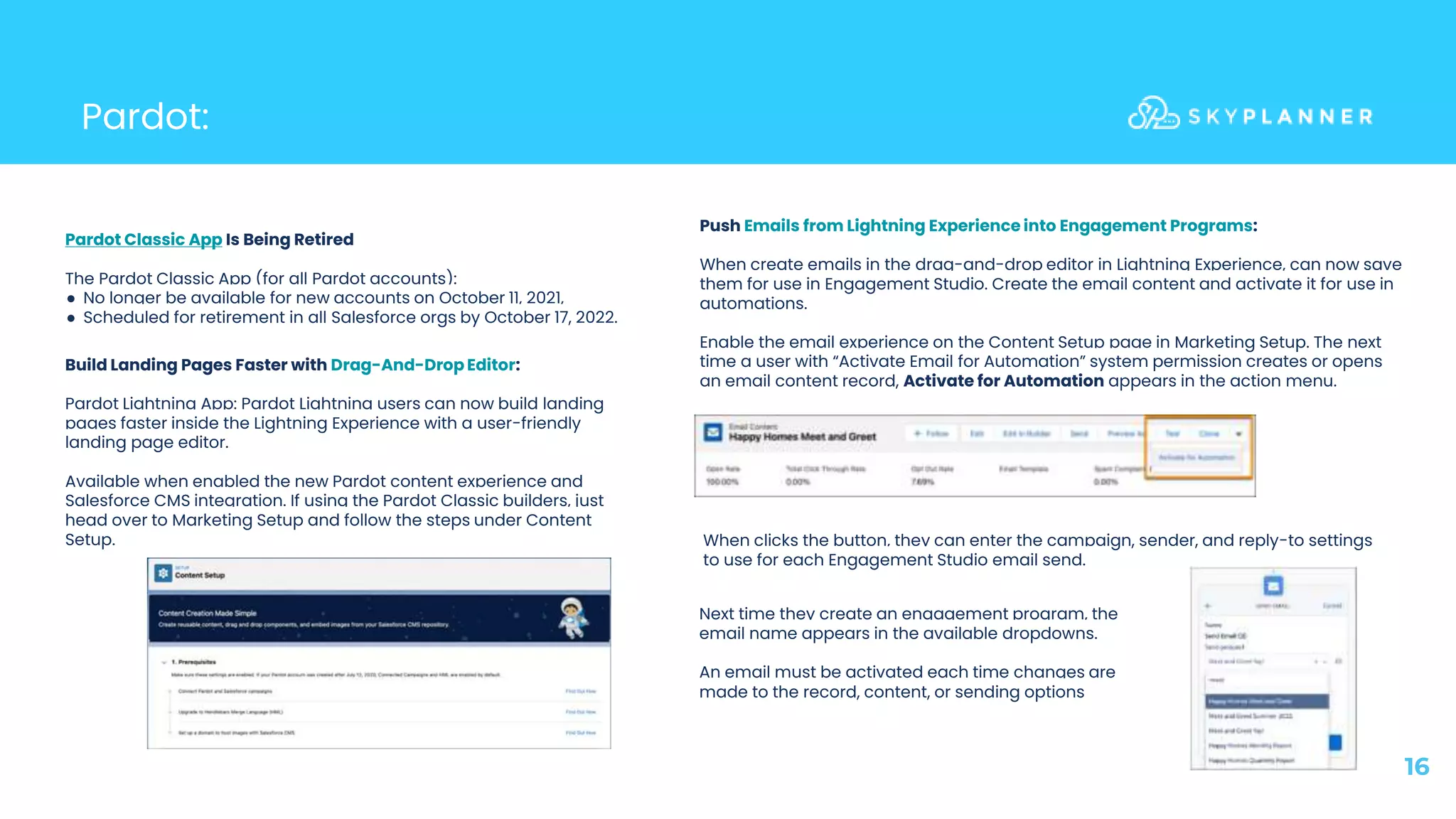 Pardot:
16
Pardot Classic App Is Being Retired
The Pardot Classic App (for all Pardot accounts):
● No longer be available for new accounts on October 11, 2021,
● Scheduled for retirement in all Salesforce orgs by October 17, 2022.
Build Landing Pages Faster with Drag-And-Drop Editor:
Pardot Lightning App: Pardot Lightning users can now build landing
pages faster inside the Lightning Experience with a user-friendly
landing page editor.
Available when enabled the new Pardot content experience and
Salesforce CMS integration. If using the Pardot Classic builders, just
head over to Marketing Setup and follow the steps under Content
Setup.
Push Emails from Lightning Experience into Engagement Programs:
When create emails in the drag-and-drop editor in Lightning Experience, can now save
them for use in Engagement Studio. Create the email content and activate it for use in
automations.
Enable the email experience on the Content Setup page in Marketing Setup. The next
time a user with “Activate Email for Automation” system permission creates or opens
an email content record, Activate for Automation appears in the action menu.
When clicks the button, they can enter the campaign, sender, and reply-to settings
to use for each Engagement Studio email send.
Next time they create an engagement program, the
email name appears in the available dropdowns.
An email must be activated each time changes are
made to the record, content, or sending options
 
