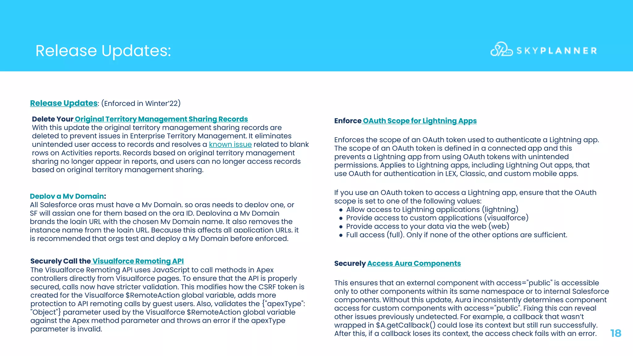 Release Updates:
18
Enforce OAuth Scope for Lightning Apps
Enforces the scope of an OAuth token used to authenticate a Lightning app.
The scope of an OAuth token is defined in a connected app and this
prevents a Lightning app from using OAuth tokens with unintended
permissions. Applies to Lightning apps, including Lightning Out apps, that
use OAuth for authentication in LEX, Classic, and custom mobile apps.
If you use an OAuth token to access a Lightning app, ensure that the OAuth
scope is set to one of the following values:
● Allow access to Lightning applications (lightning)
● Provide access to custom applications (visualforce)
● Provide access to your data via the web (web)
● Full access (full). Only if none of the other options are sufficient.
Release Updates: (Enforced in Winter’22)
Delete Your Original Territory Management Sharing Records
With this update the original territory management sharing records are
deleted to prevent issues in Enterprise Territory Management. It eliminates
unintended user access to records and resolves a known issue related to blank
rows on Activities reports. Records based on original territory management
sharing no longer appear in reports, and users can no longer access records
based on original territory management sharing.
Deploy a My Domain:
All Salesforce orgs must have a My Domain, so orgs needs to deploy one, or
SF will assign one for them based on the org ID. Deploying a My Domain
brands the login URL with the chosen My Domain name. It also removes the
instance name from the login URL. Because this affects all application URLs, it
is recommended that orgs test and deploy a My Domain before enforced.
Securely Access Aura Components
This ensures that an external component with access="public" is accessible
only to other components within its same namespace or to internal Salesforce
components. Without this update, Aura inconsistently determines component
access for custom components with access="public". Fixing this can reveal
other issues previously undetected. For example, a callback that wasn’t
wrapped in $A.getCallback() could lose its context but still run successfully.
After this, if a callback loses its context, the access check fails with an error.
Securely Call the Visualforce Remoting API
The Visualforce Remoting API uses JavaScript to call methods in Apex
controllers directly from Visualforce pages. To ensure that the API is properly
secured, calls now have stricter validation. This modifies how the CSRF token is
created for the Visualforce $RemoteAction global variable, adds more
protection to API remoting calls by guest users. Also, validates the {"apexType":
"Object"} parameter used by the Visualforce $RemoteAction global variable
against the Apex method parameter and throws an error if the apexType
parameter is invalid.
 
